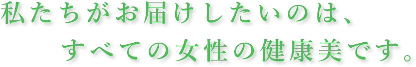 私たちがお届けしたいのは、すべての女性の健康美です。